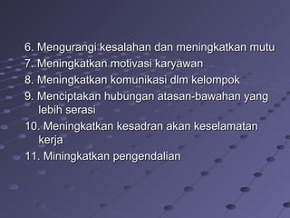 6. Mengurangi kesalahan dan meningkatkan mutu6. Mengurangi kesalahan dan meningkatkan mutu
7. Meningkatkan motivasi karyawan7. Meningkatkan motivasi karyawan
8. Meningkatkan komunikasi dlm kelompok8. Meningkatkan komunikasi dlm kelompok
9. Menciptakan hubungan atasan-bawahan yang9. Menciptakan hubungan atasan-bawahan yang
lebih serasilebih serasi
10. Meningkatkan kesadran akan keselamatan10. Meningkatkan kesadran akan keselamatan
kerjakerja
11. Miningkatkan pengendalian11. Miningkatkan pengendalian
 