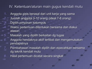 IV. Ketentuan/aturan main gugus kendali mutuIV. Ketentuan/aturan main gugus kendali mutu
1.1. Anggota gisis berasal dari unit kerja yang samaAnggota gisis berasal dari unit kerja yang sama
2.2. Jumlah anggota 3-10 orang (ideal 7-8 orang)Jumlah anggota 3-10 orang (ideal 7-8 orang)
3.3. Dipilih pimpinan kelompokDipilih pimpinan kelompok
4.4. Waktu pertemuan ditentukan bersama dan diakuiWaktu pertemuan ditentukan bersama dan diakui
atasanatasan
5.5. Masalah yang dipilih berkaitan dg tugasMasalah yang dipilih berkaitan dg tugas
6.6. Anggota hendaknya aktif terlibat dan mengemukakanAnggota hendaknya aktif terlibat dan mengemukakan
pendapatnyapendapatnya
7.7. Pembahasan masalah dipilih dan dipecahkan bersamaPembahasan masalah dipilih dan dipecahkan bersama
dg teknik kendali mutudg teknik kendali mutu
8.8. Hasil pertemuan dicatat secara singkatHasil pertemuan dicatat secara singkat
 