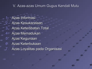 V. Azas-azas Umum Gugus Kendali MutuV. Azas-azas Umum Gugus Kendali Mutu
1.1. Azas InformasiAzas Informasi
2.2. Azas KesukarelaanAzas Kesukarelaan
3.3. Azas Keterlibatan TotalAzas Keterlibatan Total
4.4. Azas MemadukanAzas Memadukan
5.5. Azas KegunaanAzas Kegunaan
6.6. Azas KeterbukaanAzas Keterbukaan
7.7. Azas Loyalitas pada OrganisasiAzas Loyalitas pada Organisasi
 
