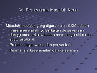 VI. Pemecahan Masalah KerjaVI. Pemecahan Masalah Kerja
Masalah-masalah yang digarap oleh GKM adalahMasalah-masalah yang digarap oleh GKM adalah
masalah-masalah yg berkaitan dg pekerjaanmasalah-masalah yg berkaitan dg pekerjaan
dan yg pada akhirnya akan mempengaruhi mutudan yg pada akhirnya akan mempengaruhi mutu
suatu usaha al.suatu usaha al.
- Produk, biaya, waktu dan penyediaanProduk, biaya, waktu dan penyediaan
- Keamanan, keselamatan dan kelestarianKeamanan, keselamatan dan kelestarian
 