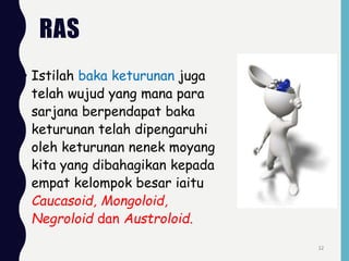 RAS
• Istilah baka keturunan juga
telah wujud yang mana para
sarjana berpendapat baka
keturunan telah dipengaruhi
oleh keturunan nenek moyang
kita yang dibahagikan kepada
empat kelompok besar iaitu
Caucasoid, Mongoloid,
Negroloid dan Austroloid.
12
 