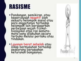 RASISME
 Pandangan, pemikiran, atau
kepercayaan negatif oleh
sesuatu kelompok sosial atau
para anggotanya terhadap
kelompok lain berdasarkan
perbezaan wajah fizikal-
biologikal atau ras semata-
mata yang dilakukan secara
terbuka melalui perilaku atau
tindakan.
 Layanan berat sebelah atau
sikap bermusuhan terhadap
seseorang berasaskan
keturunan bangsanya.
17
 