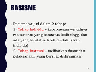 RASISME
- Rasisme wujud dalam 2 tahap:
1. Tahap Individu – kepercayaan wujudnya
ras tertentu yang berstatus lebih tinggi dan
ada yang berstatus lebih rendah (sikap
individu)
2. Tahap Institusi – melibatkan dasar dan
pelaksanaan yang bersifat diskriminasi.
18
 