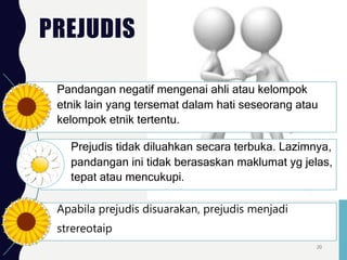 PREJUDIS
Pandangan negatif mengenai ahli atau kelompok
etnik lain yang tersemat dalam hati seseorang atau
kelompok etnik tertentu.
Prejudis tidak diluahkan secara terbuka. Lazimnya,
pandangan ini tidak berasaskan maklumat yg jelas,
tepat atau mencukupi.
Apabila prejudis disuarakan, prejudis menjadi
strereotaip
20
 