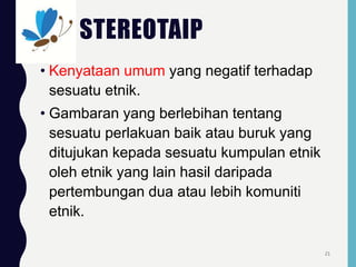 STEREOTAIP
• Kenyataan umum yang negatif terhadap
sesuatu etnik.
• Gambaran yang berlebihan tentang
sesuatu perlakuan baik atau buruk yang
ditujukan kepada sesuatu kumpulan etnik
oleh etnik yang lain hasil daripada
pertembungan dua atau lebih komuniti
etnik.
21
 