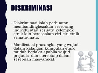 DISKRIMINASI
- Diskriminasi ialah perbuatan
membandingbezakan seseorang
individu atau sesuatu kelompok
etnik lain berasaskan ciri-ciri etnik
semata-mata.
- Manifestasi prasangka yang wujud
dalam kalangan kumpulan etnik
mudah berlaku apabila wujud
prejudis dan stereotaip dalam
sesebuah masyarakat.
24
 