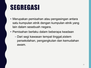 SEGREGASI
• Merupakan pemisahan atau pengasingan antara
satu kumpulan etnik dengan kumpulan etnik yang
lain dalam sesebuah negara.
• Pemisahan berlaku dalam beberapa keadaan
– Dari segi kawasan tempat tinggal,sistem
persekolahan, pengangkutan dan kemudahan
awam.
25
 