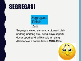 SEGREGASI
Segregasi wujud sama ada didasari oleh
undang-undang atau sebaliknya seperti
dasar apartied di afrika selatan yang
dilaksanakan antara tahun 1948-1994.
Segregasi
Tidak
Rela
26
 