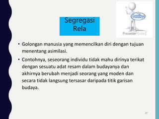 • Golongan manusia yang memencilkan diri dengan tujuan
menentang asimilasi.
• Contohnya, seseorang individu tidak mahu dirinya terikat
dengan sesuatu adat resam dalam budayanya dan
akhirnya berubah menjadi seorang yang moden dan
secara tidak langsung tersasar daripada titik garisan
budaya.
Segregasi
Rela
27
 