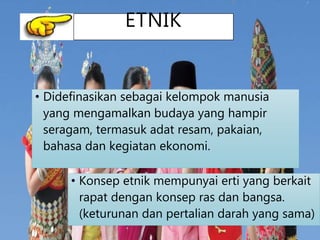 ETNIK
• Didefinasikan sebagai kelompok manusia
yang mengamalkan budaya yang hampir
seragam, termasuk adat resam, pakaian,
bahasa dan kegiatan ekonomi.
• Konsep etnik mempunyai erti yang berkait
rapat dengan konsep ras dan bangsa.
(keturunan dan pertalian darah yang sama)
4
 