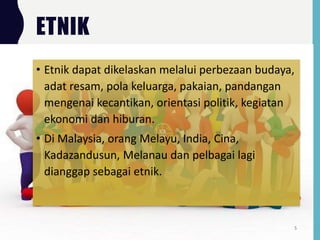 ETNIK
• Etnik dapat dikelaskan melalui perbezaan budaya,
adat resam, pola keluarga, pakaian, pandangan
mengenai kecantikan, orientasi politik, kegiatan
ekonomi dan hiburan.
• Di Malaysia, orang Melayu, India, Cina,
Kadazandusun, Melanau dan pelbagai lagi
dianggap sebagai etnik.
5
 