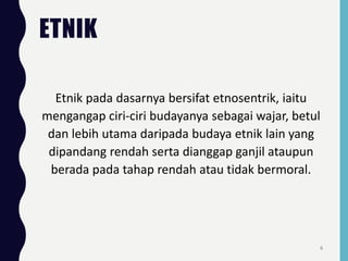 ETNIK
Etnik pada dasarnya bersifat etnosentrik, iaitu
mengangap ciri-ciri budayanya sebagai wajar, betul
dan lebih utama daripada budaya etnik lain yang
dipandang rendah serta dianggap ganjil ataupun
berada pada tahap rendah atau tidak bermoral.
6
 