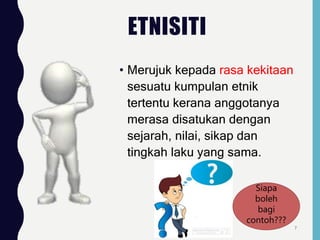 ETNISITI
• Merujuk kepada rasa kekitaan
sesuatu kumpulan etnik
tertentu kerana anggotanya
merasa disatukan dengan
sejarah, nilai, sikap dan
tingkah laku yang sama.
Siapa
boleh
bagi
contoh???
7
 