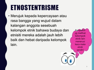 ETNOSTENTRISME
• Merujuk kepada kepercayaan atau
rasa bangga yang wujud dalam
kalangan anggota sesebuah
kelompok etnik bahawa budaya dan
etnisiti mereka adalah jauh lebih
baik dan hebat daripada kelompok
lain.
Perspektif
yg melihat
kelompok
etnik lain
menerusi
kaca mata
etnik
sendiri
8
 