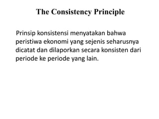 The Consistency Principle
Prinsip konsistensi menyatakan bahwa
peristiwa ekonomi yang sejenis seharusnya
dicatat dan dilaporkan secara konsisten dari
periode ke periode yang lain.
 