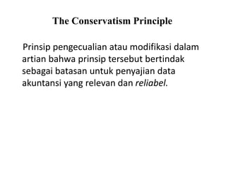 The Conservatism Principle
Prinsip pengecualian atau modifikasi dalam
artian bahwa prinsip tersebut bertindak
sebagai batasan untuk penyajian data
akuntansi yang relevan dan reliabel.
 