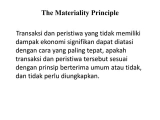 The Materiality Principle
Transaksi dan peristiwa yang tidak memiliki
dampak ekonomi signifikan dapat diatasi
dengan cara yang paling tepat, apakah
transaksi dan peristiwa tersebut sesuai
dengan prinsip berterima umum atau tidak,
dan tidak perlu diungkapkan.
 