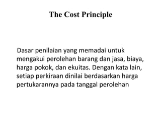 The Cost Principle
Dasar penilaian yang memadai untuk
mengakui perolehan barang dan jasa, biaya,
harga pokok, dan ekuitas. Dengan kata lain,
setiap perkiraan dinilai berdasarkan harga
pertukarannya pada tanggal perolehan
 