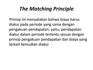 The Matching Principle
Prinsip ini menyatakan bahwa biaya harus
diakui pada periode yang sama dengan
pengakuan pendapatan; yaitu, pendapatan
diakui dalam periode tertentu sesuai dengan
prinsip pengakuan pendapatan dan biaya yang
terkait kemudian diakui
 