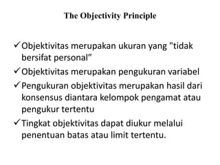The Objectivity Principle
Objektivitas merupakan ukuran yang "tidak
bersifat personal”
Objektivitas merupakan pengukuran variabel
Pengukuran objektivitas merupakan hasil dari
konsensus diantara kelompok pengamat atau
pengukur tertentu
Tingkat objektivitas dapat diukur melalui
penentuan batas atau limit tertentu.
 