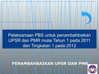 Pelaksanaan PBS untuk penambahbaikan
UPSR dan PMR mulai Tahun 1 pada 2011
       dan Tingkatan 1 pada 2012



 PENAMBAHBAIKAN UPSR DAN PMR
 