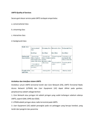 UMTS Quality of Services
Secara garis besar service pada UMTS terdapat empat kelas:
a. conversational class
b. streaming class
c. interactive class
d. background class
Arsitektur dan Interface sistem UMTS
Arsitektur umum UMTS terrestrial terdiri dari Core Network (CN), UMTS Terrestrial Radio
Access Network (UTRAN) dan User Equipment (UE) dapat dilihat pada gambar,
penjelasannya adalah sebagai berikut:
1. Core Network atau jaringan inti adalah jaringan yang sudah terbangun sebelum adanya
UMTS, seperti GSM, GPRS dan EDGE.
2. UTRAN adalah jaringan akses radio terrestrial pada UMTS.
3. User Equipment (UE) adalah perangkat pada sisi pelanggan yang berupa handset, yang
terdiri dari pengirim dan penerima
 