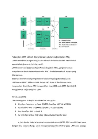 Pada sistem GSM, UE lebih dikenal dengan sebutan Mobile Station (MS).
UTRAN akan berhubungan dengan core network melalui suatu titik interkoneksi
yang disebut dengan Iu (interface unit).
UTRAN terdiri dari beberapa Radio Network System (RNS), yang merupakan
kumpulan dari Radio Network Controller (RNC) dan beberapa buah Node B yang
ditanganinya.
Beberapa elemen dasar jaringan seluler sebelumnya dapat diadopsi pada
UMTS seperti MSC, SGSN dan HLR. Tetapi RNC, Node B, dan handset harus
mengunakan desain baru. RNC menggantikan fungsi BSC pada GSM. Dan Node B
menggantikan fungsi BTS pada GSM.
INTERFACE UMTS
UMTS menggunakan empat buah interface baru, yaitu :
1. Uu :User Equipment to Node B (UTRA, Interface UMTS di WCDMA)
2. Iu : Interface RNC ke GSM fasa 2+ (MSC, VLR atau SGSN)
3. Iub : Interface RNC ke Node B
4. Iur :Interface antara RNC tetapi tidak untuk jaringan ke GSM
Iu, Iub dan Iur bekerja berdasarkan prinsip transmisi ATM. RNC memiliki level sama
dengan BSC, yaitu berfungsi untuk mengontrol sejumlah Node B pada UMTS dan sebagai
 