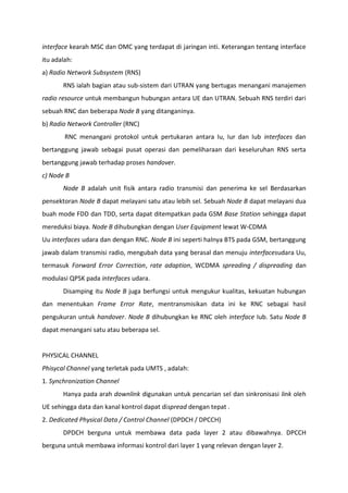 interface kearah MSC dan OMC yang terdapat di jaringan inti. Keterangan tentang interface
itu adalah:
a) Radio Network Subsystem (RNS)
RNS ialah bagian atau sub-sistem dari UTRAN yang bertugas menangani manajemen
radio resource untuk membangun hubungan antara UE dan UTRAN. Sebuah RNS terdiri dari
sebuah RNC dan beberapa Node B yang ditanganinya.
b) Radio Network Controller (RNC)
RNC menangani protokol untuk pertukaran antara Iu, Iur dan Iub interfaces dan
bertanggung jawab sebagai pusat operasi dan pemeliharaan dari keseluruhan RNS serta
bertanggung jawab terhadap proses handover.
c) Node B
Node B adalah unit fisik antara radio transmisi dan penerima ke sel Berdasarkan
pensektoran Node B dapat melayani satu atau lebih sel. Sebuah Node B dapat melayani dua
buah mode FDD dan TDD, serta dapat ditempatkan pada GSM Base Station sehingga dapat
mereduksi biaya. Node B dihubungkan dengan User Equipment lewat W-CDMA
Uu interfaces udara dan dengan RNC. Node B ini seperti halnya BTS pada GSM, bertanggung
jawab dalam transmisi radio, mengubah data yang berasal dan menuju interfacesudara Uu,
termasuk Forward Error Correction, rate adaption, WCDMA spreading / dispreading dan
modulasi QPSK pada interfaces udara.
Disamping itu Node B juga berfungsi untuk mengukur kualitas, kekuatan hubungan
dan menentukan Frame Error Rate, mentransmisikan data ini ke RNC sebagai hasil
pengukuran untuk handover. Node B dihubungkan ke RNC oleh interface Iub. Satu Node B
dapat menangani satu atau beberapa sel.
PHYSICAL CHANNEL
Phisycal Channel yang terletak pada UMTS , adalah:
1. Synchronization Channel
Hanya pada arah downlink digunakan untuk pencarian sel dan sinkronisasi link oleh
UE sehingga data dan kanal kontrol dapat dispread dengan tepat .
2. Dedicated Physical Data / Control Channel (DPDCH / DPCCH)
DPDCH berguna untuk membawa data pada layer 2 atau dibawahnya. DPCCH
berguna untuk membawa informasi kontrol dari layer 1 yang relevan dengan layer 2.
 
