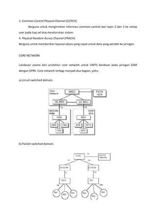 3. Common Control Physical Channel (CCPCH)
Berguna untuk mengirimkan informasi common control dari layer 2 dan 3 ke setiap
user pada tiap sel atau keseluruhan sistem.
4. Physical Random Access Channel (PRACH)
Berguna untuk memberikan layanan akses yang cepat untuk data yang pendek ke jaringan.
CORE NETWORK
Landasan utama dari arsitektur core network untuk UMTS berdasar pada jaringan GSM
dengan GPRS. Core network terbagi manjadi dua bagian, yaitu:
a) circuit switched domain.
b) Packet switched domain.
 