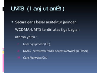 UMTS (lanjutan…1) Secara garis besar arsitektur jaringan WCDMA-UMTS terdiri atas tiga bagian utama yaitu : User Equipment  (UE) UMTS  Teresterial Radio Access Network  (UTRAN) Core Network  (CN) 
