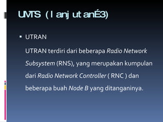 UMTS (lanjutan…3) UTRAN UTRAN terdiri dari beberapa  Radio Network Subsystem  (RNS), yang merupakan kumpulan dari  Radio Network Controller  ( RNC ) dan beberapa buah  Node B  yang ditanganinya.  