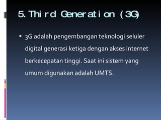 5.Third Generation (3G)  3G adalah pengembangan teknologi seluler digital generasi ketiga dengan akses internet berkecepatan tinggi. Saat ini sistem yang umum digunakan adalah UMTS . 
