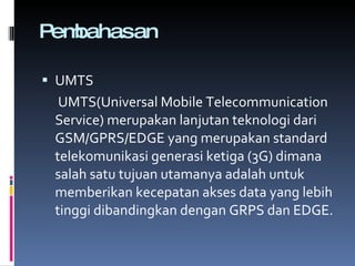 Pembahasan UMTS   UMTS(Universal Mobile Telecommunication Service) merupakan lanjutan teknologi dari GSM/GPRS/EDGE yang merupakan standard telekomunikasi generasi ketiga (3G) dimana salah satu tujuan utamanya adalah untuk memberikan kecepatan akses data yang lebih tinggi dibandingkan dengan GRPS dan EDGE. 