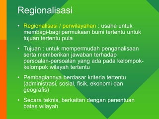 Regionalisasi
• Regionalisasi / perwilayahan : usaha untuk
membagi-bagi permukaan bumi tertentu untuk
tujuan tertentu pula
• Tujuan : untuk mempermudah penganalisaan
serta memberikan jawaban terhadap
persoalan-persoalan yang ada pada kelompok-
kelompok wilayah tertentu
• Pembagiannya berdasar kriteria tertentu
(administrasi, sosial, fisik, ekonomi dan
geografis)
• Secara teknis, berkaitan dengan penentuan
batas wilayah.
 
