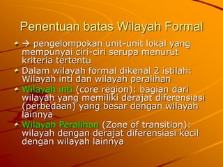 Penentuan batas Wilayah Formal
pengelompokan unit-unit lokal yang
mempunyai ciri-ciri serupa menurut
kriteria tertentu
Dalam wilayah formal dikenal 2 istilah:
Wilayah inti dan wilayah peralihan
Wilayah inti (core region): bagian dari
wilayah yang memiliki derajat diferensiasi
(perbedaan) yang besar dengan wilayah
lainnya
Wilayah Peralihan (Zone of transition):
wilayah dengan derajat diferensiasi kecil
dengan wilayah lainnya
 