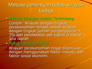 Metode penentuan batas wilayah
formal
Metode Bilangan Indeks Tertimbang
Contoh: Wilayah dengan tingkat
perekonomian rendah adalah wilayah
dengan tingkat jumlah pengangguran >
3% dan pendapatan per kapita di bawah 1
juta rupiah
Metode Analisa Faktor
Wilayah perekonomian tinggi ditentukan
dengan menggunakan faktor industri dan
faktor sosial ekonomi.
 