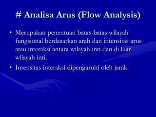# Analisa Arus (Flow Analysis)
• Merupakan penentuan batas-batas wilayah
fungsional berdasarkan arah dan intensitas arus
atau interaksi antara wilayah inti dan di luar
wilayah inti.
• Intensitas interaksi dipengaruhi oleh jarak
 