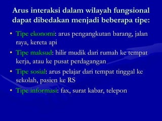 Arus interaksi dalam wilayah fungsional
dapat dibedakan menjadi beberapa tipe:
• Tipe ekonomi: arus pengangkutan barang, jalan
raya, kereta api
• Tipe maksud: hilir mudik dari rumah ke tempat
kerja, atau ke pusat perdagangan
• Tipe sosial: arus pelajar dari tempat tinggal ke
sekolah, pasien ke RS
• Tipe informasi: fax, surat kabar, telepon
 