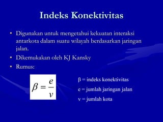 Indeks Konektivitas
• Digunakan untuk mengetahui kekuatan interaksi
antarkota dalam suatu wilayah berdasarkan jaringan
jalan.
• Dikemukakan oleh KJ Kansky
• Rumus:
v
e β = indeks konektivitas
e = jumlah jaringan jalan
v = jumlah kota
 