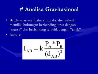 # Analisa Gravitasional
• Berdasar asumsi bahwa interaksi dua wilayah
memiliki hubungan berbanding lurus dengan
“massa” dan berbanding terbalik dengan “jarak”
• Rumus:
2
AB
B
A
AB
)
(d
P
*
P
k
I
 
