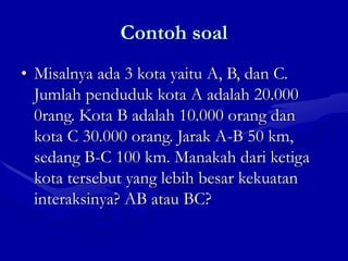 Contoh soal
• Misalnya ada 3 kota yaitu A, B, dan C.
Jumlah penduduk kota A adalah 20.000
0rang. Kota B adalah 10.000 orang dan
kota C 30.000 orang. Jarak A-B 50 km,
sedang B-C 100 km. Manakah dari ketiga
kota tersebut yang lebih besar kekuatan
interaksinya? AB atau BC?
 