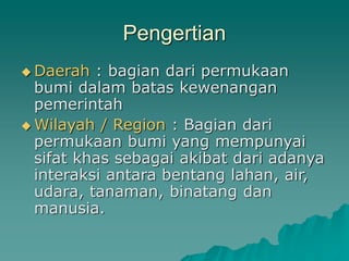 Pengertian
Daerah : bagian dari permukaan
bumi dalam batas kewenangan
pemerintah
Wilayah / Region : Bagian dari
permukaan bumi yang mempunyai
sifat khas sebagai akibat dari adanya
interaksi antara bentang lahan, air,
udara, tanaman, binatang dan
manusia.
 