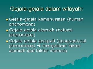 Gejala-gejala dalam wilayah:
Gejala-gejala kemanusiaan (human
phenomena)
Gejala-gejala alamiah (natural
phenomena)
Gejala-gejala geografi (geographycal
phenomena) mengaitkan faktor
alamiah dan faktor manusia
 