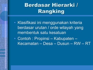 Berdasar Hierarki /
Rangking
• Klasifikasi ini menggunakan kriteria
berdasar urutan / orde wilayah yang
membentuk satu kesatuan
• Contoh : Propinsi – Kabupaten –
Kecamatan – Desa – Dusun – RW – RT
 