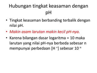 Hubungan tingkat keasaman dengan
pH
• Tingkat keasaman berbanding terbalik dengan
nilai pH.
• Makin asam larutan makin kecil pH-nya.
• Karena bilangan dasar logaritma = 10 maka
larutan yang nilai pH-nya berbeda sebesar n
mempunyai perbedaan [H +] sebesar 10 n
 