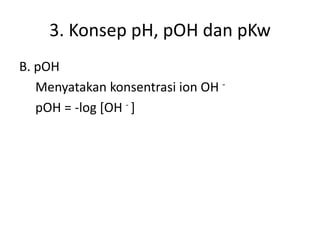 3. Konsep pH, pOH dan pKw
B. pOH
Menyatakan konsentrasi ion OH -
pOH = -log [OH - ]
 