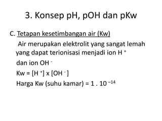 3. Konsep pH, pOH dan pKw
C. Tetapan kesetimbangan air (Kw)
Air merupakan elektrolit yang sangat lemah
yang dapat terionisasi menjadi ion H +
dan ion OH -
Kw = [H +] x [OH - ]
Harga Kw (suhu kamar) = 1 . 10 –14
 