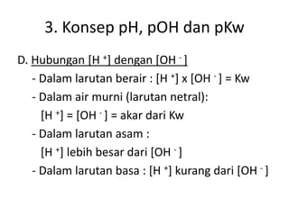 3. Konsep pH, pOH dan pKw
D. Hubungan [H +] dengan [OH - ]
- Dalam larutan berair : [H +] x [OH - ] = Kw
- Dalam air murni (larutan netral):
[H +] = [OH - ] = akar dari Kw
- Dalam larutan asam :
[H +] lebih besar dari [OH - ]
- Dalam larutan basa : [H +] kurang dari [OH - ]
 