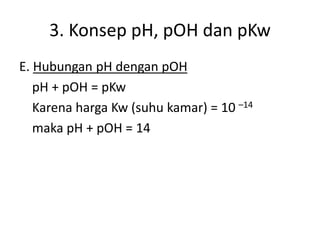 3. Konsep pH, pOH dan pKw
E. Hubungan pH dengan pOH
pH + pOH = pKw
Karena harga Kw (suhu kamar) = 10 –14
maka pH + pOH = 14
 