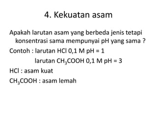 4. Kekuatan asam
Apakah larutan asam yang berbeda jenis tetapi
konsentrasi sama mempunyai pH yang sama ?
Contoh : larutan HCl 0,1 M pH = 1
larutan CH3COOH 0,1 M pH = 3
HCl : asam kuat
CH3COOH : asam lemah
 